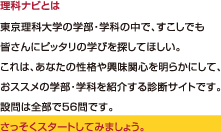理科ナビとは、東京理科大学の学部・学科の中で、すこしでも皆さんにピッタリの学びを探してほしい。これは、あなたの性格や興味関心を明らかにして、おススメの学部・学科を紹介する診断サイトです。設問は全部で５６問です。 さっそくスタートしてみましょう。